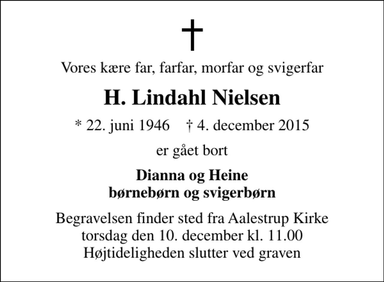 <p>Vores kære far, farfar, morfar og svigerfar<br />H. Lindahl Nielsen<br />* 22. juni 1946 ✝ 4. december 2015<br />er gået bort<br />Dianna og Heine børnebørn og svigerbørn<br />Begravelsen finder sted fra Aalestrup Kirke torsdag den 10. december kl. 11.00 Højtideligheden slutter ved graven</p>