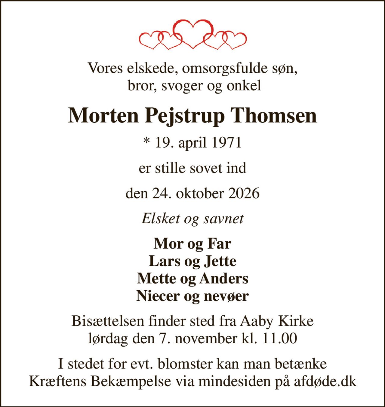 Vores elskede, omsorgsfulde søn,  bror, svoger og onkel
Morten Pejstrup Thomsen
* 19. april 1971
er stille sovet ind
den 24. oktober 2026
Elsket og savnet
Mor og Far Lars og Jette Mette og Anders Niecer og nevøer
Bisættelsen finder sted fra Aaby Kirke  lørdag den 7. november kl. 11.00 
I stedet for evt. blomster kan man betænke
					Kræftens Bekæmpelse via mindesiden på afdøde.dk