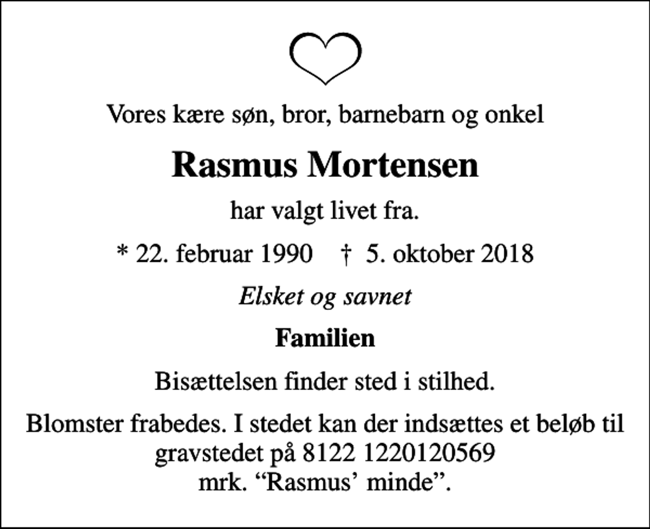 <p>Vores kære søn, bror, barnebarn og onkel<br />Rasmus Mortensen<br />har valgt livet fra.<br />* 22. februar 1990 ✝ 5. oktober 2018<br />Elsket og savnet<br />Familien<br />Bisættelsen finder sted i stilhed.<br />Blomster frabedes. I stedet kan der indsættes et beløb til gravstedet på 8122 1220120569 mrk. Rasmus minde.</p>