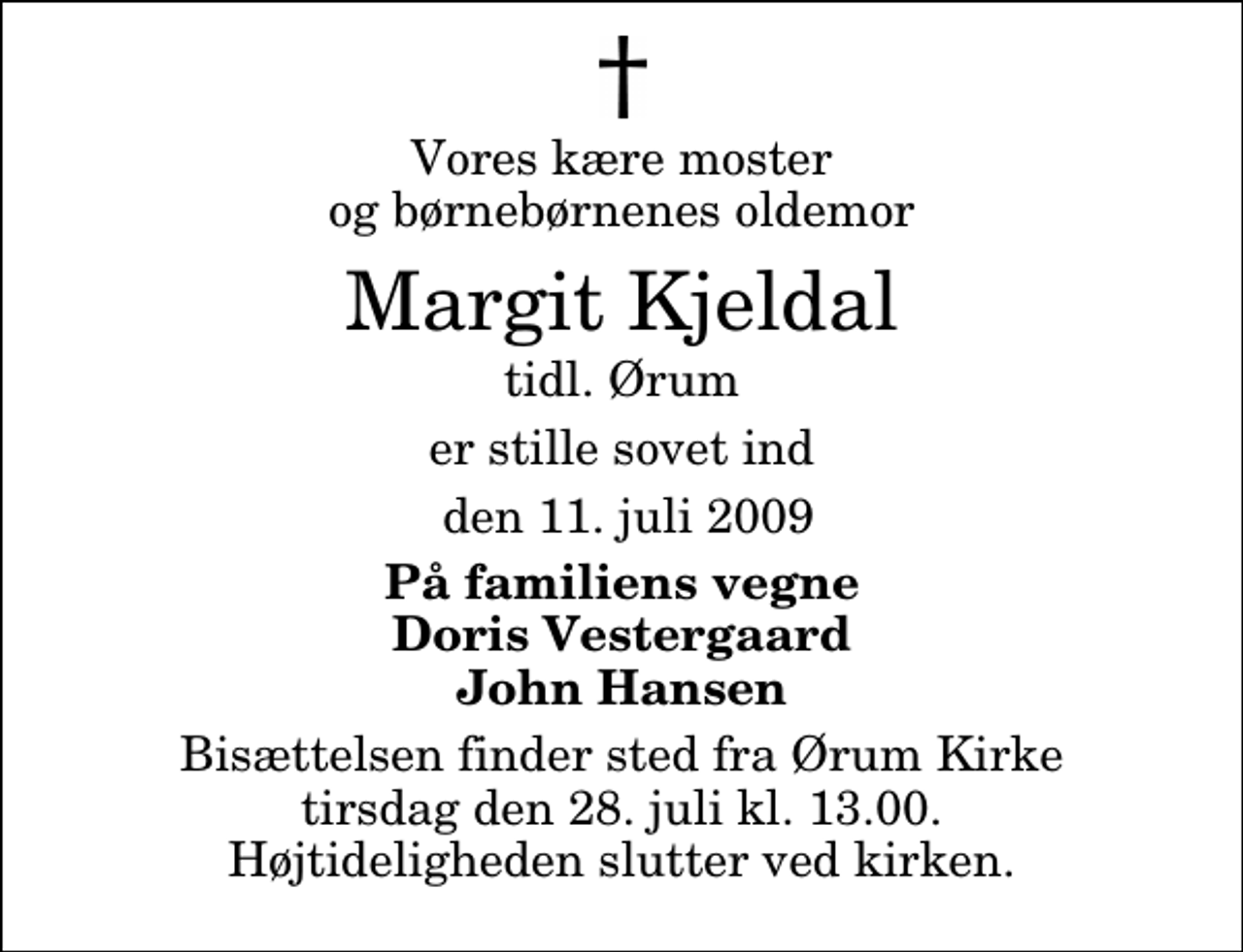<p>Vores kære moster og børnebørnenes oldemor<br />Margit Kjeldal<br />tidl. Ørum<br />er stille sovet ind<br />den 11. juli 2009<br />På familiens vegne Doris Vestergaard John Hansen<br />Bisættelsen finder sted fra Ørum Kirke tirsdag den 28. juli kl. 13.00 Højtideligheden slutter ved kirken.</p>
