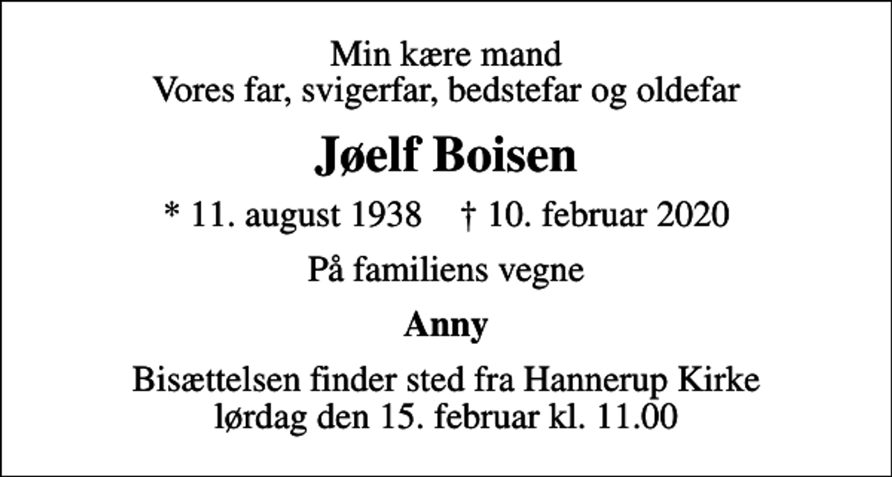 <p>Min kære mand Vores far, svigerfar, bedstefar og oldefar<br />Jøelf Boisen<br />* 11. august 1938 ✝ 10. februar 2020<br />På familiens vegne<br />Anny<br />Bisættelsen finder sted fra Hannerup Kirke lørdag den 15. februar kl. 11.00</p>