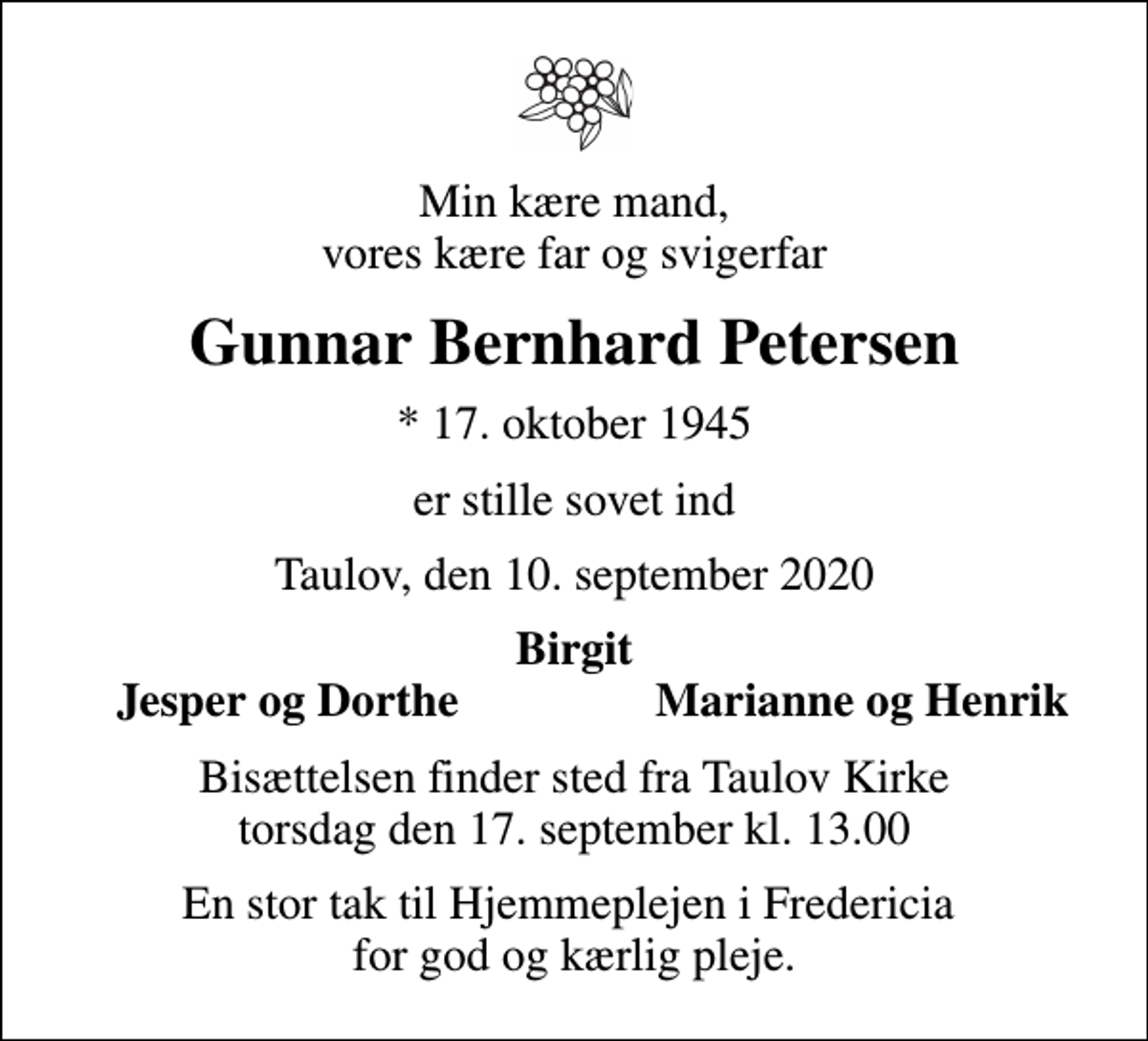 <p>Min kære mand, vores kære far og svigerfar<br />Gunnar Bernhard Petersen<br />* 17. oktober 1945<br />er stille sovet ind<br />Taulov, den 10. september 2020<br />Birgit<br />Jesper og Dorthe<br />Marianne og Henrik<br />Bisættelsen finder sted fra Taulov Kirke torsdag den 17. september kl. 13.00<br />En stor tak til Hjemmeplejen i Fredericia for god og kærlig pleje.</p>
