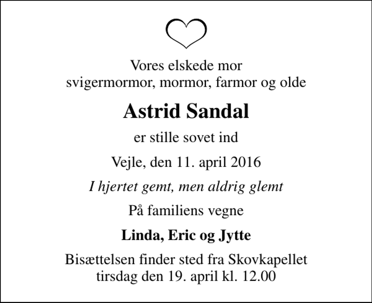 <p>Vores elskede mor svigermormor, mormor, farmor og olde<br />Astrid Sandal<br />er stille sovet ind<br />Vejle, den 11. april 2016<br />I hjertet gemt, men aldrig glemt<br />På familiens vegne<br />Linda, Eric og Jytte<br />Bisættelsen finder sted fra Skovkapellet tirsdag den 19. april kl. 12.00</p>