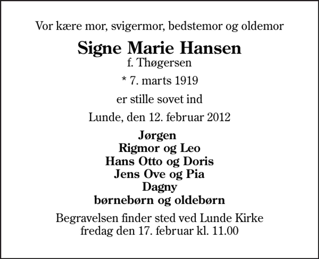 <p>Vor kære mor, svigermor, bedstemor og oldemor<br />Signe Marie Hansen<br />f. Thøgersen<br />* 7. marts 1919<br />er stille sovet ind<br />Lunde, den 12. februar 2012<br />Jørgen Rigmor og Leo Hans Otto og Doris Jens Ove og Pia Dagny børnebørn og oldebørn<br />Begravelsen finder sted ved Lunde Kirke fredag den 17. februar kl. 11.00</p>