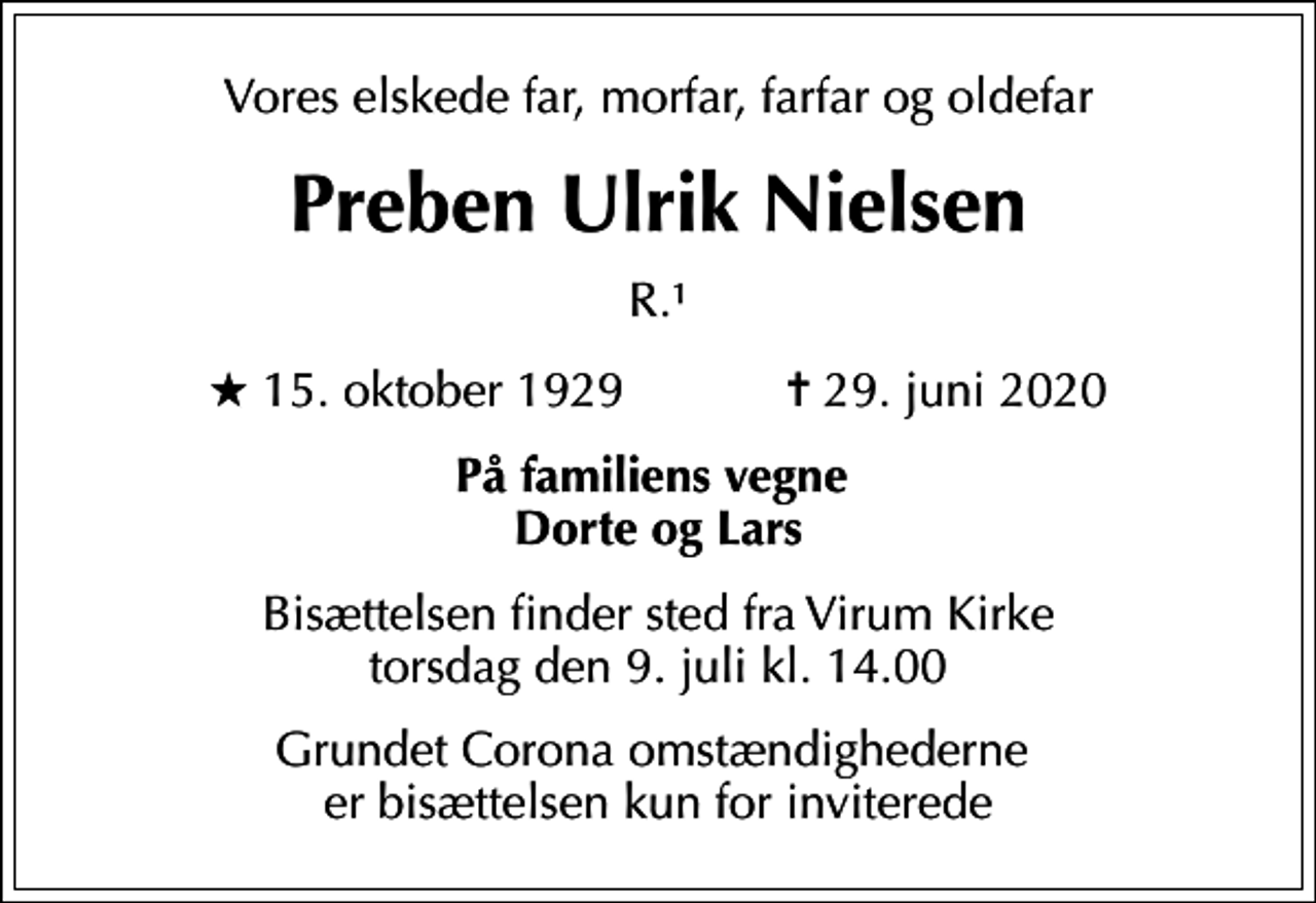 <p>Vores elskede far, morfar, farfar og oldefar<br />Preben Ulrik Nielsen<br />R.1<br />* 15. oktober 1929 ✝ 29. juni 2020<br />På familiens vegne Dorte og Lars<br />Bisættelsen finder sted fra Virum Kirke torsdag den 9. juli kl. 14.00<br />Grundet Corona omstændighederne er bisættelsen kun for inviterede</p>
