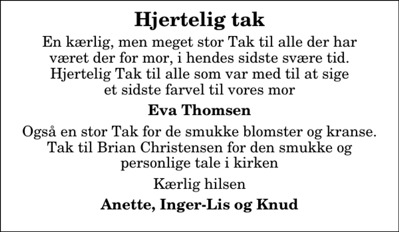<p>Hjertelig tak<br />En kærlig, men meget stor Tak til alle der har været der for mor, i hendes sidste svære tid. Hjertelig Tak til alle som var med til at sige et sidste farvel til vores mor<br />Eva Thomsen<br />Også en stor Tak for de smukke blomster og kranse. Tak til Brian Christensen for den smukke og personlige tale i kirken<br />Kærlig hilsen<br />Anette, Inger-Lis og Knud</p>