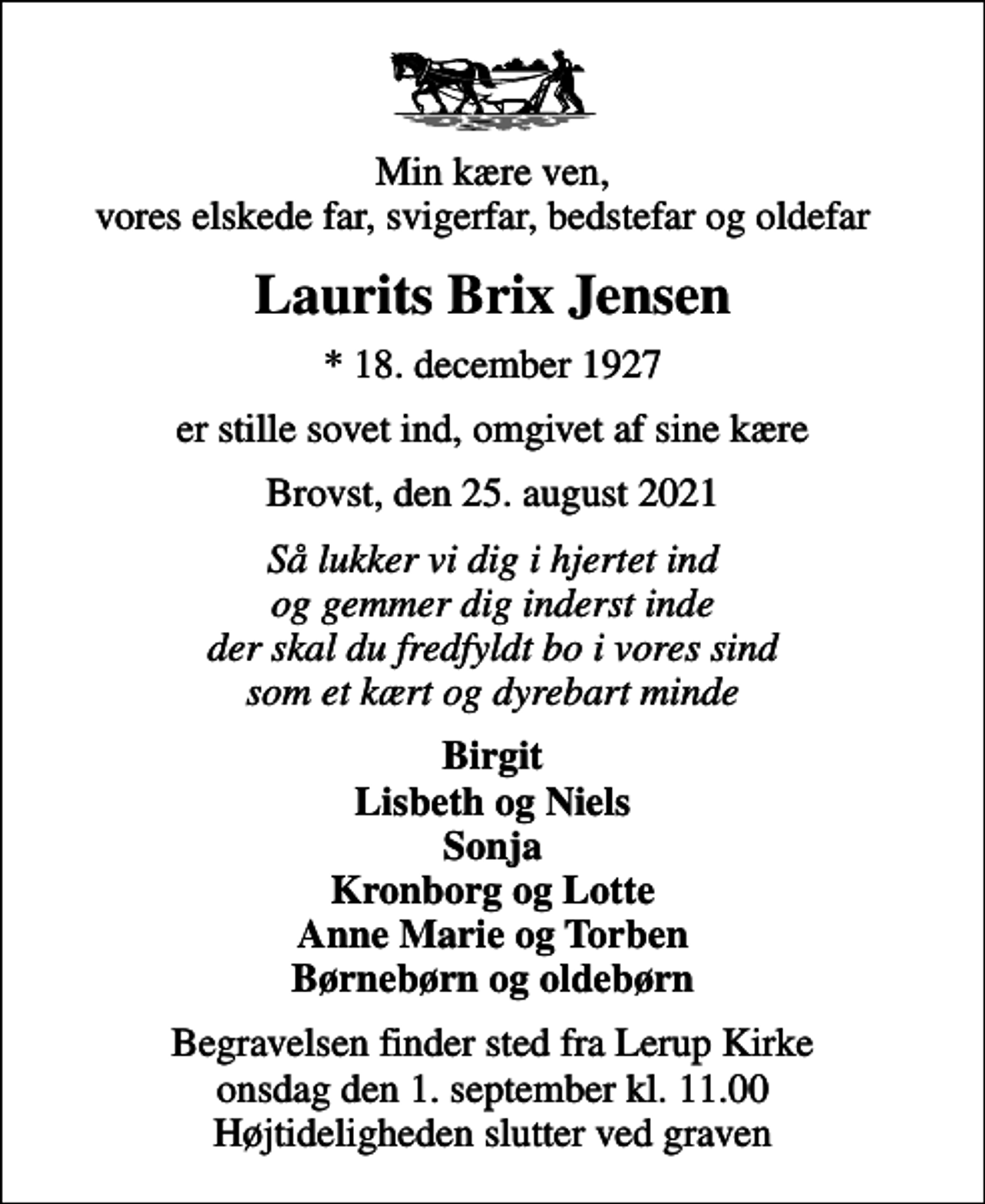 <p>Min kære ven, vores elskede far, svigerfar, bedstefar og oldefar<br />Laurits Brix Jensen<br />* 18. december 1927<br />er stille sovet ind, omgivet af sine kære<br />Brovst, den 25. august 2021<br />Så lukker vi dig i hjertet ind og gemmer dig inderst inde der skal du fredfyldt bo i vores sind som et kært og dyrebart minde<br />Birgit Lisbeth og Niels Sonja Kronborg og Lotte Anne Marie og Torben Børnebørn og oldebørn<br />Begravelsen finder sted fra Lerup Kirke onsdag den 1. september kl. 11.00 Højtideligheden slutter ved graven</p>