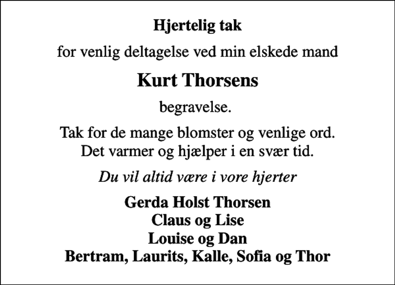 <p>Hjertelig tak<br />for venlig deltagelse ved min elskede mand<br />Kurt Thorsens<br />begravelse.<br />Tak for de mange blomster og venlige ord. Det varmer og hjælper i en svær tid.<br />Du vil altid være i vore hjerter<br />Gerda Holst Thorsen Claus og Lise Louise og Dan Bertram, Laurits, Kalle, Sofia og Thor</p>