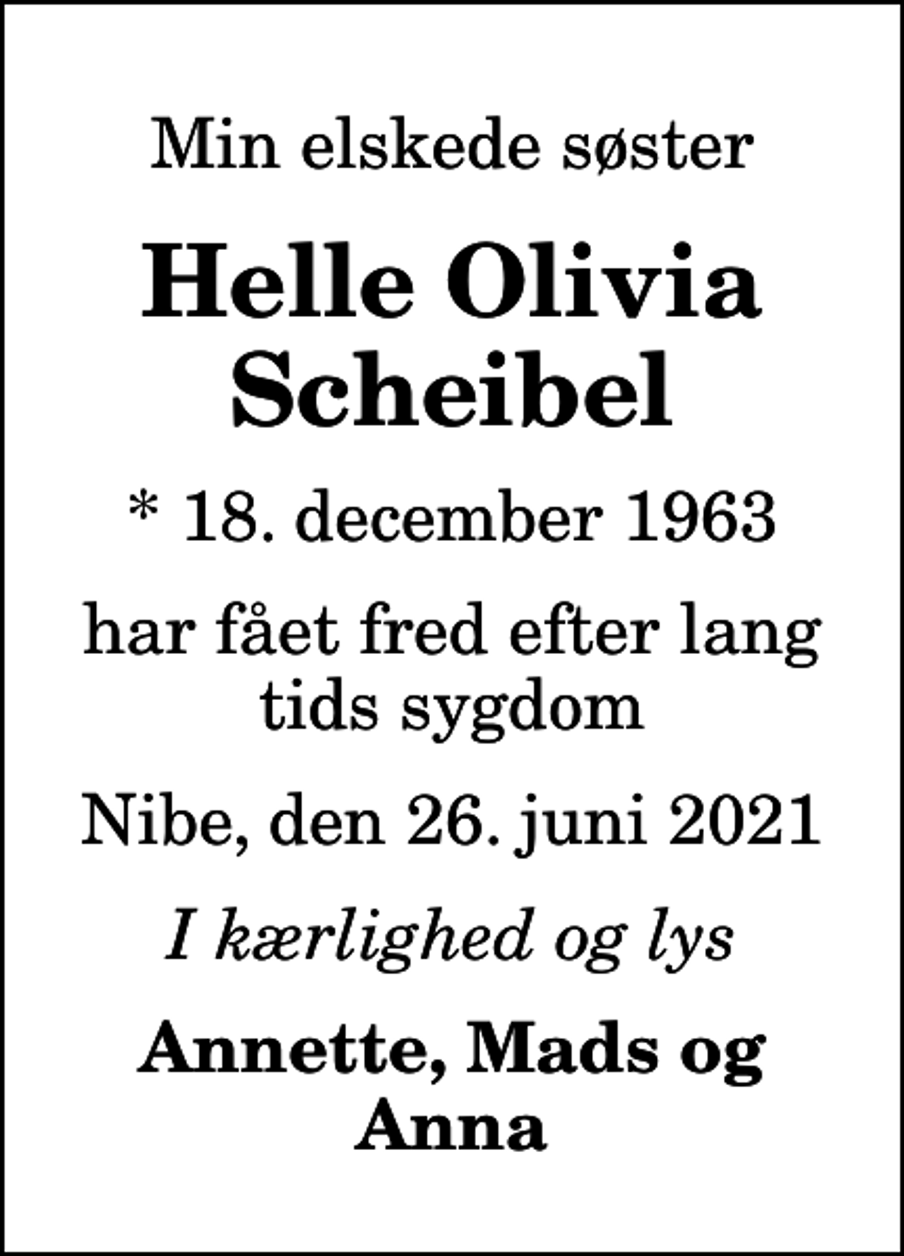 <p>Min elskede søster<br />Helle Olivia Scheibel<br />* 18. december 1963<br />har fået fred efter lang tids sygdom<br />Nibe, den 26. juni 2021<br />I kærlighed og lys<br />Annette, Mads og Anna</p>