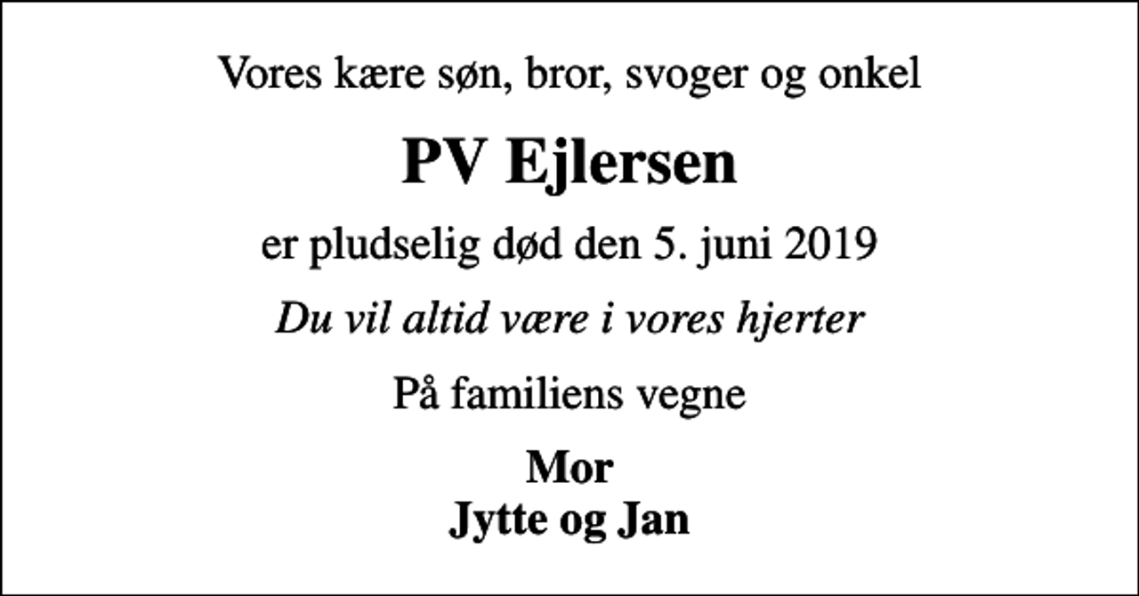 <p>Vores kære søn, bror, svoger og onkel<br />PV Ejlersen<br />er pludselig død den 5. juni 2019<br />Du vil altid være i vores hjerter<br />På familiens vegne<br />Mor Jytte og Jan</p>