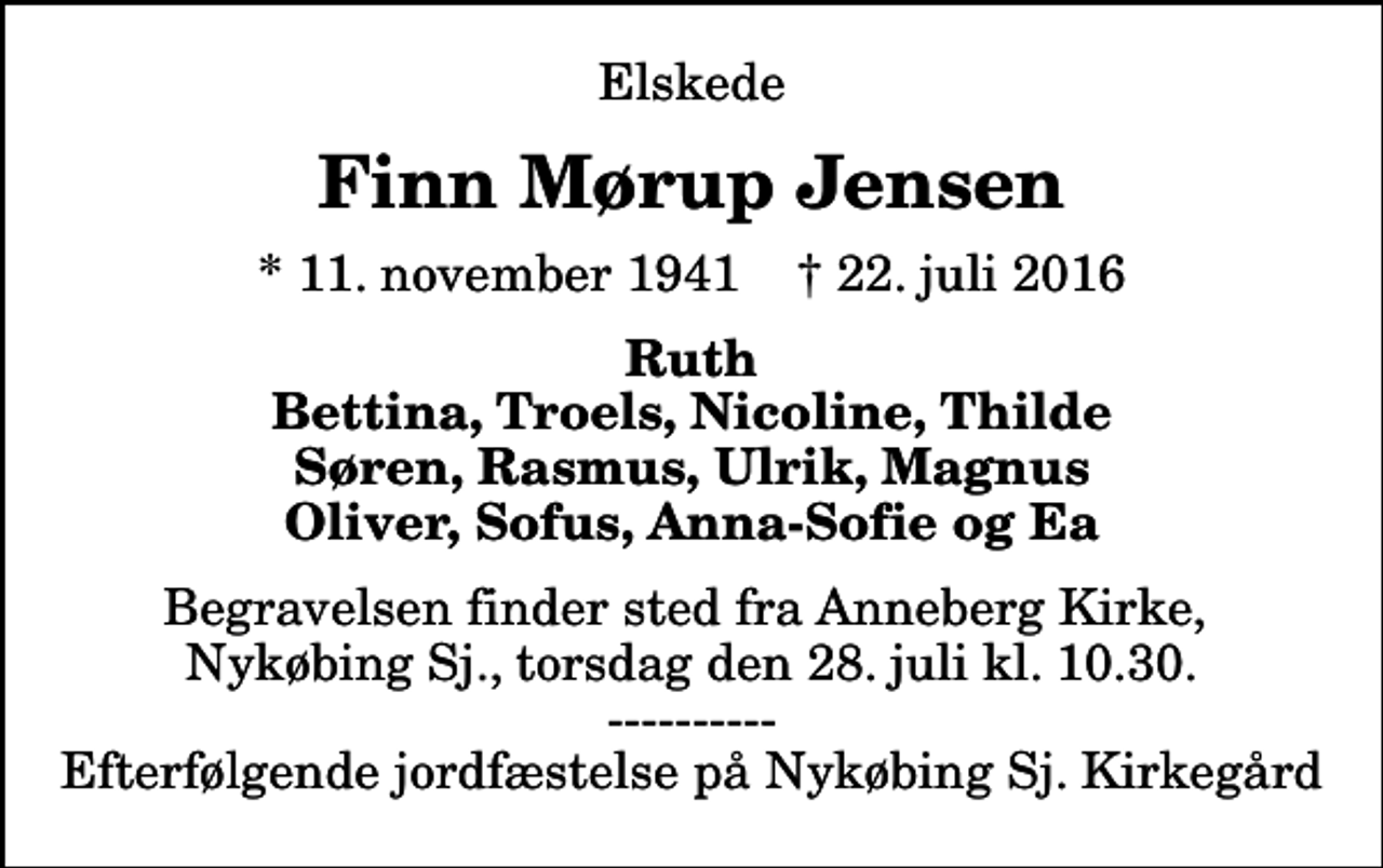 <p>Elskede<br />Finn Mørup Jensen<br />* 11. november 1941 ✝ 22. juli 2016<br />Ruth Bettina, Troels, Nicoline, Thilde Søren, Rasmus, Ulrik, Magnus Oliver, Sofus, Anna-Sofie og Ea<br />Begravelsen finder sted fra Anneberg Kirke, Nykøbing Sj., torsdag den 28. juli kl. 10.30. ---------- Efterfølgende jordfæstelse på Nykøbing Sj. Kirkegård</p>