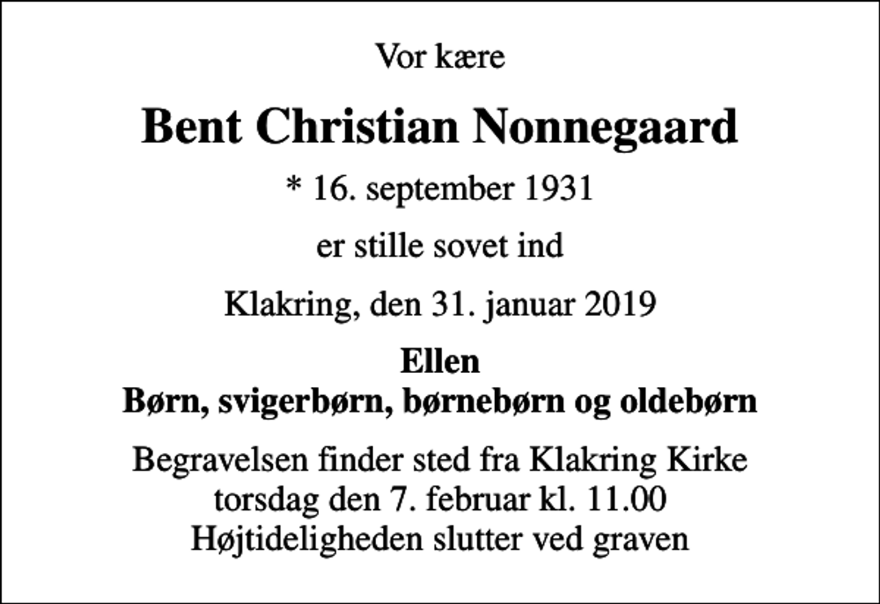 <p>Vor kære<br />Bent Christian Nonnegaard<br />* 16. september 1931<br />er stille sovet ind<br />Klakring, den 31. januar 2019<br />Ellen Børn, svigerbørn, børnebørn og oldebørn<br />Begravelsen finder sted fra Klakring Kirke torsdag den 7. februar kl. 11.00 Højtideligheden slutter ved graven</p>
