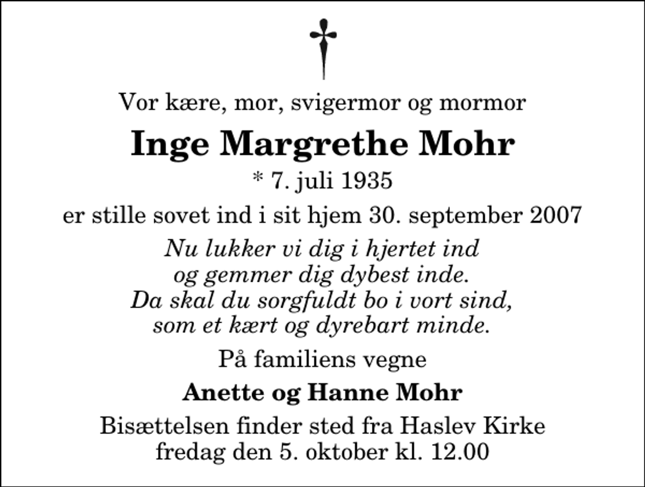 <p>Vor kære, mor, svigermor og mormor<br />Inge Margrethe Mohr<br />* 7. juli 1935<br />er stille sovet ind i sit hjem 30. september 2007<br />Nu lukker vi dig i hjertet ind og gemmer dig dybest inde. Da skal du sorgfuldt bo i vort sind, som et kært og dyrebart minde.<br />På familiens vegne<br />Anette og Hanne Mohr<br />Bisættelsen finder sted fra Haslev Kirke fredag den 5. oktober kl. 12.00</p>