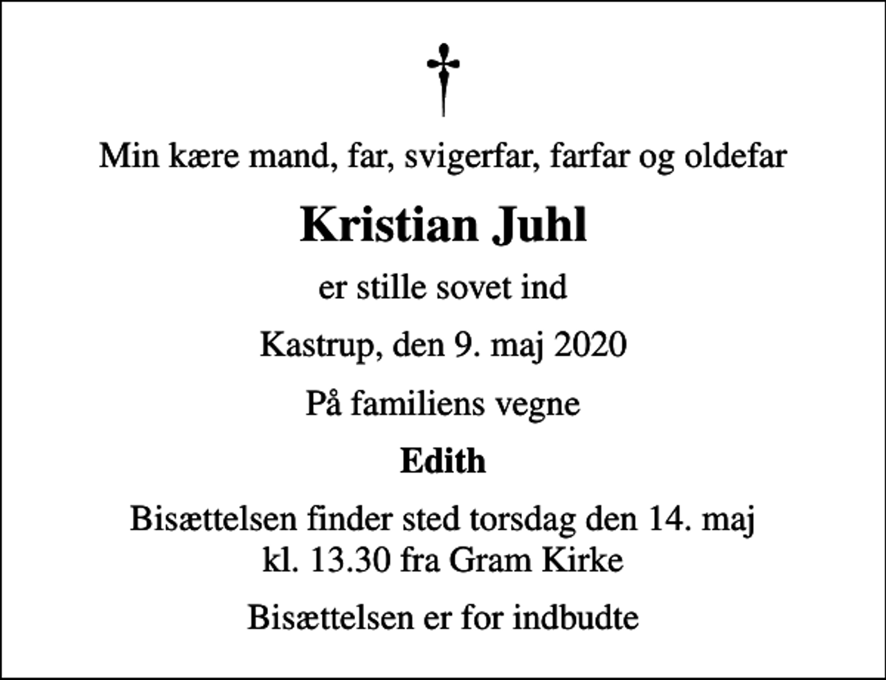 <p>Min kære mand, far, svigerfar, farfar og oldefar<br />Kristian Juhl<br />er stille sovet ind<br />Kastrup, den 9. maj 2020<br />På familiens vegne<br />Edith<br />Bisættelsen finder sted torsdag den 14. maj kl. 13.30 fra Gram Kirke<br />Bisættelsen er for indbudte</p>