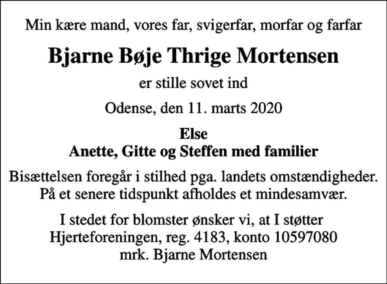 <p>Min kære mand, vores far, svigerfar, morfar og farfar<br />Bjarne Bøje Thrige Mortensen<br />er stille sovet ind<br />Odense, den 11. marts 2020<br />Else Anette, Gitte og Steffen med familier<br />Bisættelsen foregår i stilhed pga. landets omstændigheder. På et senere tidspunkt afholdes et mindesamvær.<br />I stedet for evt. blomster kan man betænke<br />Hjerteforeningen reg.4183konto10597080mrk. Bjarne Bøje Thrige<br />Mortensen<br />I stedet for blomster ønsker vi, at I støtter Hjerteforeningen, reg. 4183, konto 10597080 mrk. Bjarne Mortensen</p>