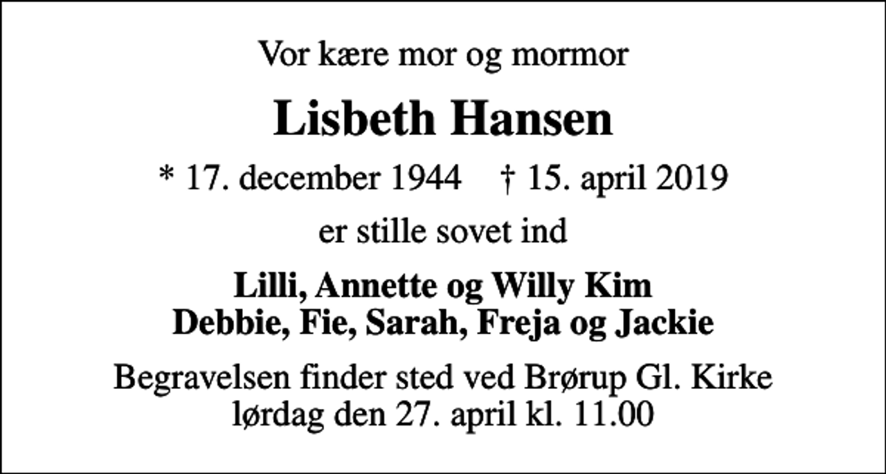 <p>Vor kære mor og mormor<br />Lisbeth Hansen<br />* 17. december 1944 ✝ 15. april 2019<br />er stille sovet ind<br />Lilli, Annette og Willy Kim Debbie, Fie, Sarah, Freja og Jackie<br />Begravelsen finder sted ved Brørup Gl. Kirke lørdag den 27. april kl. 11.00</p>