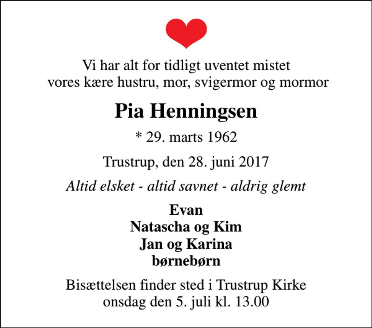 <p>Vi har alt for tidligt uventet mistet vores kære hustru, mor, svigermor og mormor<br />Pia Henningsen<br />* 29. marts 1962<br />Trustrup, den 28. juni 2017<br />Altid elsket - altid savnet - aldrig glemt<br />Evan Natascha og Kim Jan og Karina børnebørn<br />Bisættelsen finder sted i Trustrup Kirke onsdag den 5. juli kl. 13.00</p>