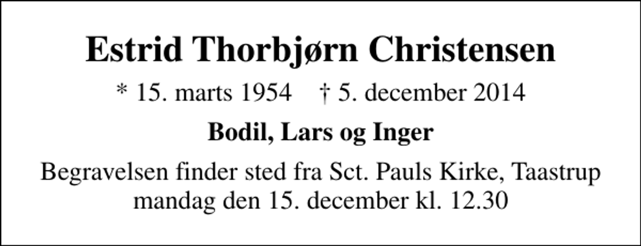 <p>Estrid Thorbjørn Christensen<br />* 15. marts 1954 ✝ 5. december 2014<br />Bodil, Lars og Inger<br />Begravelsen finder sted fra Sankt Pauls Kirke, Taastrup mandag den 15. december kl. 12.30</p>