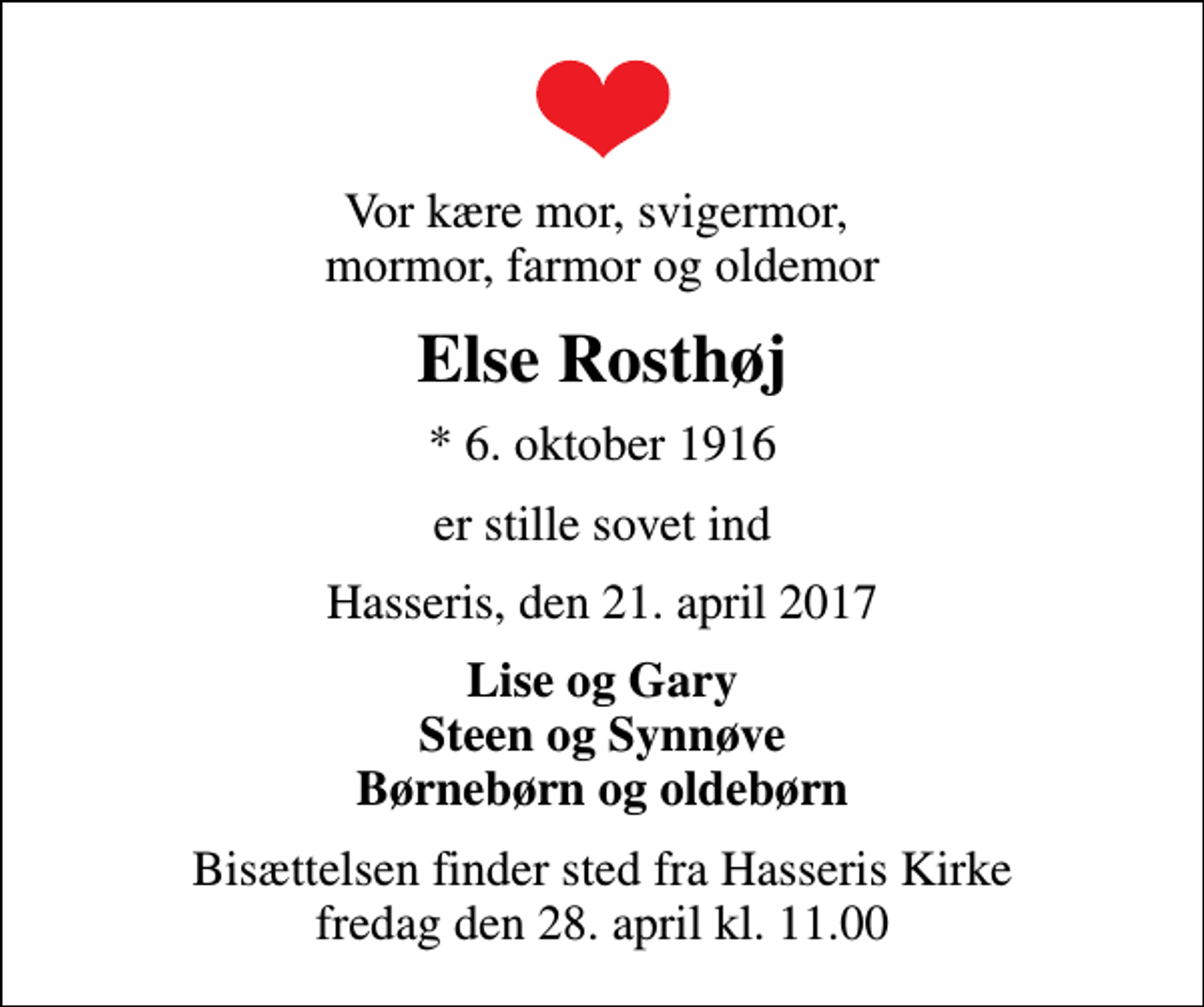 <p>Vor kære mor, svigermor, mormor, farmor og oldemor<br />Else Rosthøj<br />* 6. oktober 1916<br />er stille sovet ind<br />Hasseris, den 21. april 2017<br />Lise og Gary Steen og Synnøve Børnebørn og oldebørn<br />Bisættelsen finder sted fra Hasseris Kirke fredag den 28. april kl. 11.00</p>