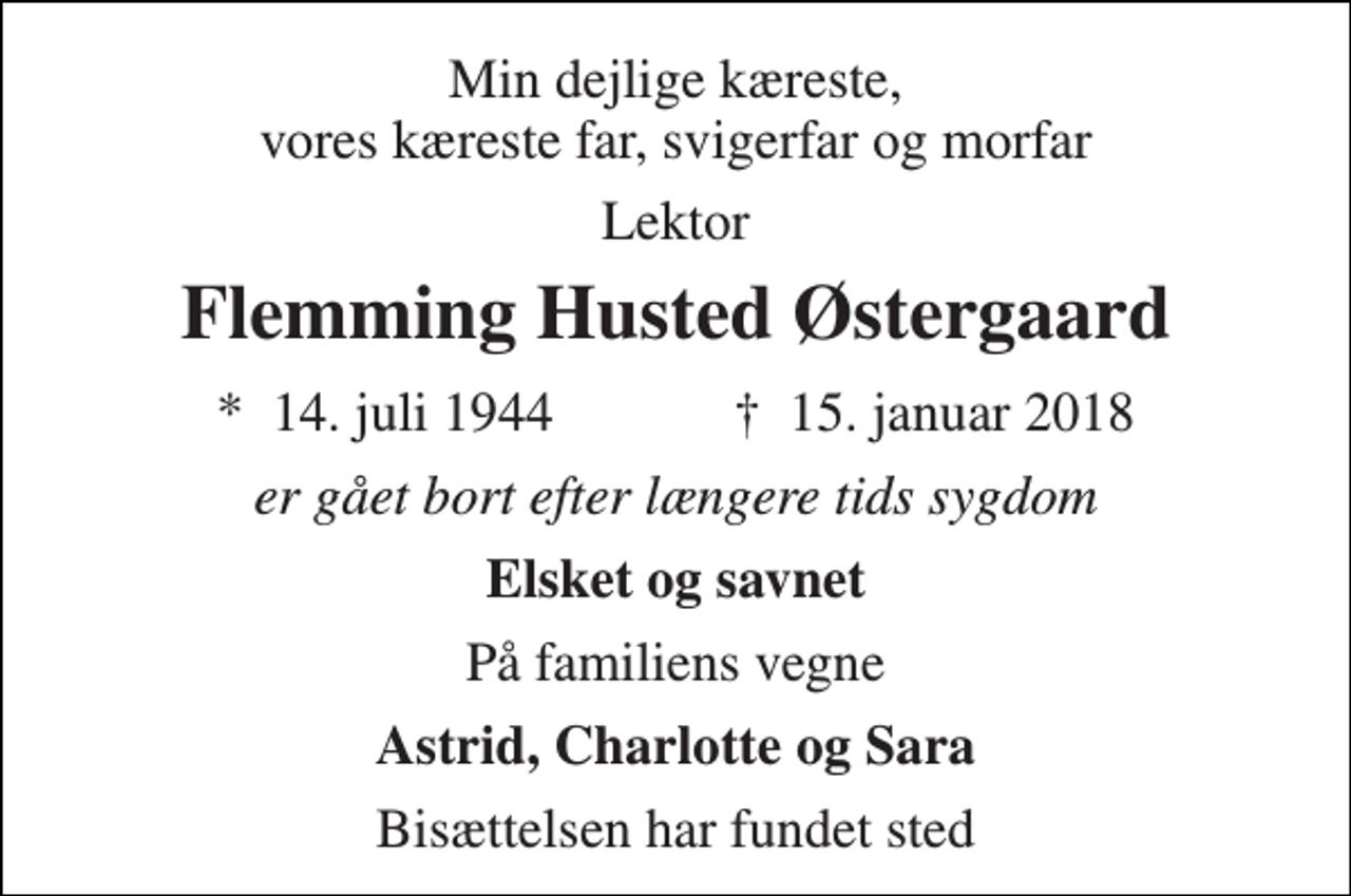 <p>Min dejlige kæreste, vores kæreste far, svigerfar og morfar<br />Lektor<br />Flemming Husted Østergaard<br />*​ 14. juli 1944​ †​ 15. januar 2018<br />er gået bort efter længere tids sygdom<br />Elsket og savnet<br />På familiens vegne<br />Astrid, Charlotte og Sara<br />Bisættelsen har fundet sted</p>
