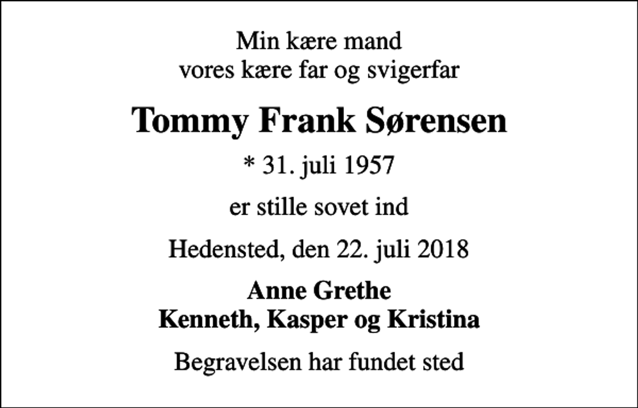 <p>Min kære mand vores kære far og svigerfar<br />Tommy Frank Sørensen<br />* 31. juli 1957<br />er stille sovet ind<br />Hedensted, den 22. juli 2018<br />Anne Grethe Kenneth, Kasper og Kristina<br />Begravelsen har fundet sted</p>