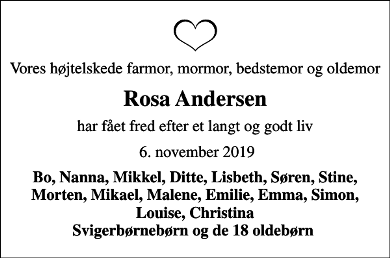 <p>Vores højtelskede farmor, mormor, bedstemor og oldemor<br />Rosa Andersen<br />har fået fred efter et langt og godt liv<br />6. november 2019<br />Bo, Nanna, Mikkel, Ditte, Lisbeth, Søren, Stine, Morten, Mikael, Malene, Emilie, Emma, Simon, Louise, Christina Svigerbørnebørn og de 18 oldebørn</p>