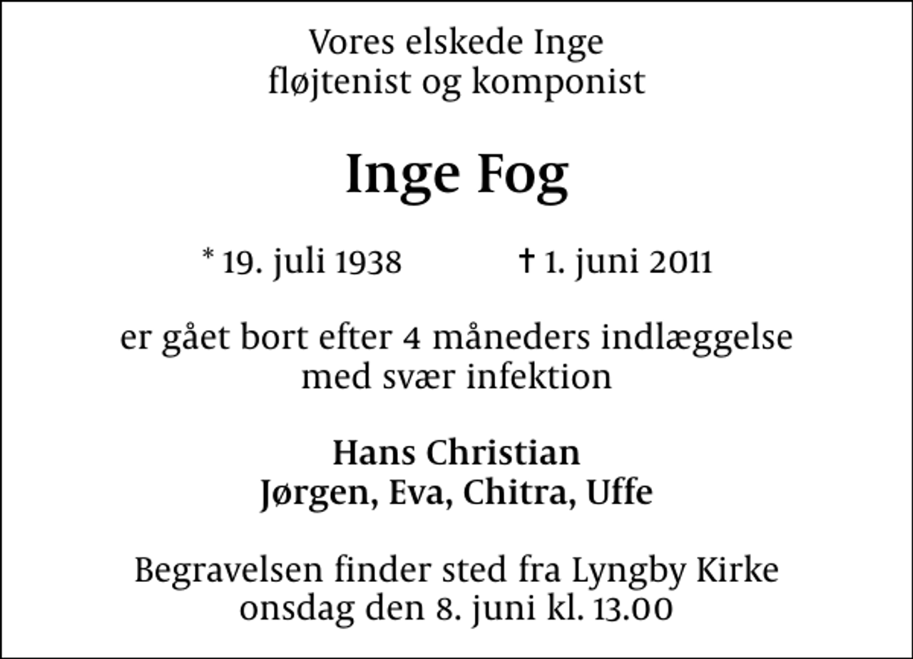 <p>Vores elskede Inge fløjtenist og komponist<br />Inge Fog<br />* 19. juli 1938 ✝ 1. juni 2011<br />er gået bort efter 4 måneders indlæggelse med svær infektion<br />Hans Christian Jørgen, Eva, Chitra, Uffe<br />Begravelsen finder sted fra Lyngby Kirke onsdag den 8. juni kl. 13.00</p>