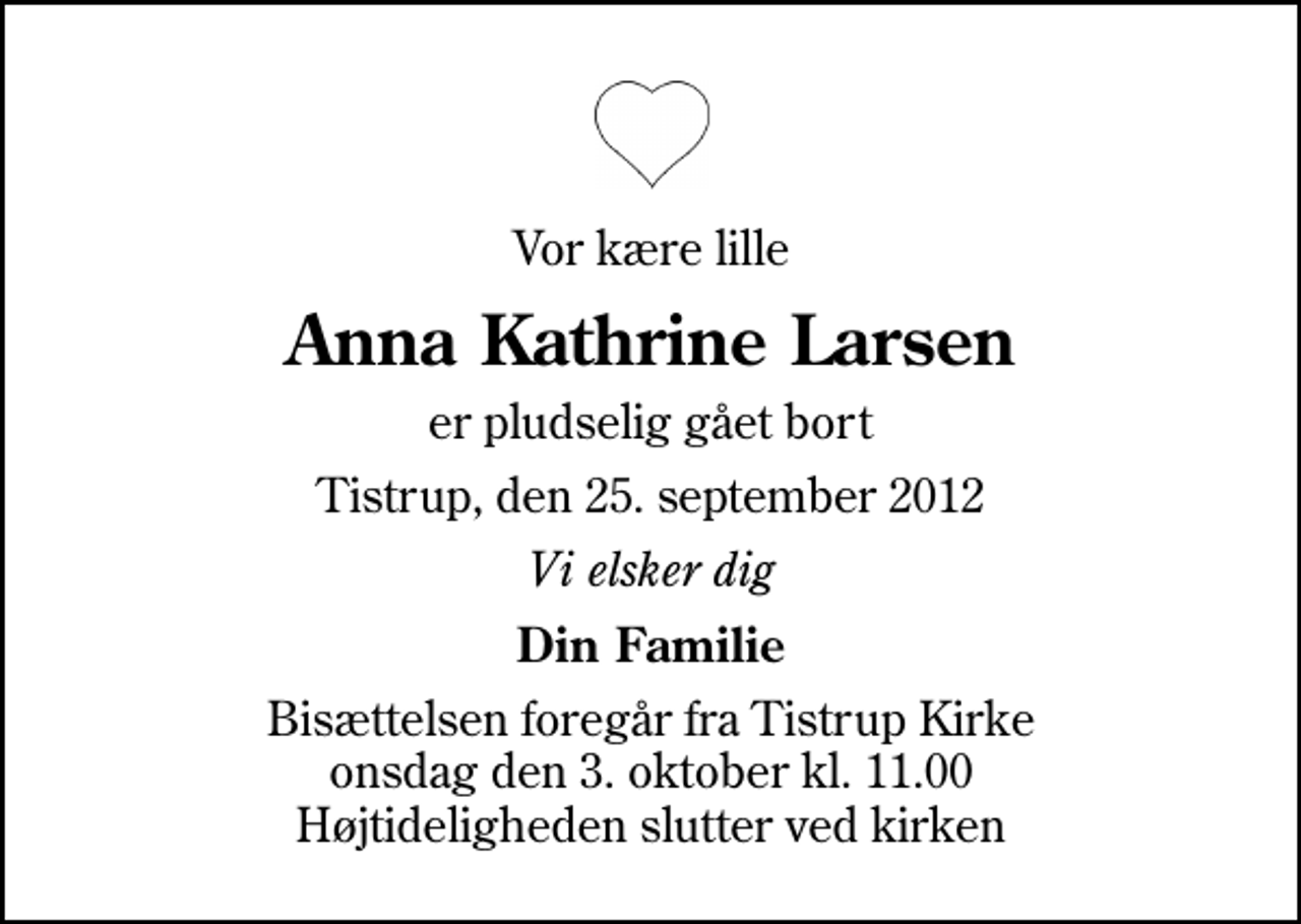 <p>Vor kære lille<br />Anna Kathrine Larsen<br />er pludselig gået bort<br />Tistrup, den 25. september 2012<br />Vi elsker dig<br />Din Familie<br />Bisættelsen foregår fra Tistrup Kirke onsdag den 3. oktober kl. 11.00 Højtideligheden slutter ved kirken</p>