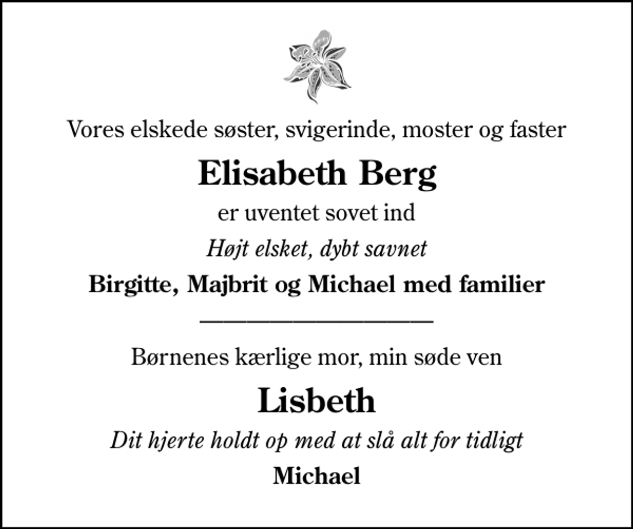 <p>Vores elskede søster, svigerinde, moster og faster<br />Elisabeth Berg<br />er uventet sovet ind<br />Højt elsket, dybt savnet<br />Birgitte, Majbrit og Michael med familier<br />Børnenes kærlige mor, min søde ven<br />Lisbeth<br />Dit hjerte holdt op med at slå alt for tidligt<br />Michael</p>