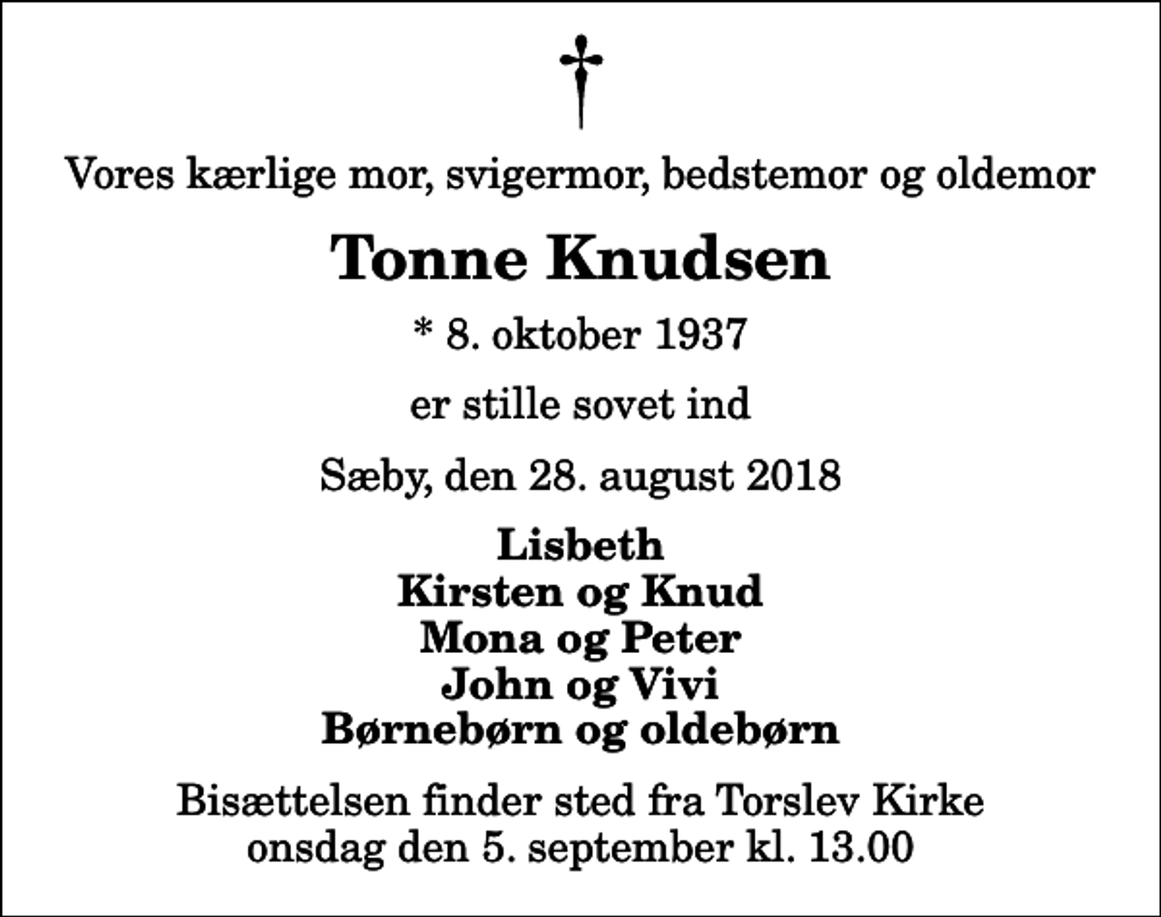 <p>Vores kærlige mor, svigermor, bedstemor og oldemor<br />Tonne Knudsen<br />* 8. oktober 1937<br />er stille sovet ind<br />Sæby, den 28. august 2018<br />Lisbeth Kirsten og Knud Mona og Peter John og Vivi Børnebørn og oldebørn<br />Bisættelsen finder sted fra Torslev Kirke onsdag den 5. september kl. 13.00</p>