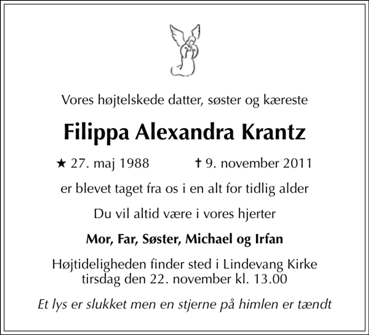 <p>Vores højtelskede datter, søster og kæreste<br />Filippa Alexandra Krantz<br />* 27. maj 1988 ✝ 9. november 2011<br />er blevet taget fra os i en alt for tidlig alder<br />Du vil altid være i vores hjerter<br />Mor, Far, Søster, Michael og Irfan<br />Højtideligheden finder sted i Lindevang Kirke tirsdag den 22. november kl. 13.00<br />Et lys er slukket men en stjerne på himlen er tændt</p>