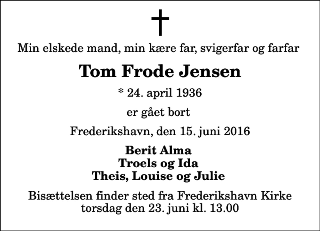 <p>Min elskede mand, min kære far, svigerfar og farfar<br />Tom Frode Jensen<br />* 24. april 1936<br />er gået bort<br />Frederikshavn, den 15. juni 2016<br />Berit Alma Troels og Ida Theis, Louise og Julie<br />Bisættelsen finder sted fra Frederikshavn Kirke torsdag den 23. juni kl. 13.00</p>