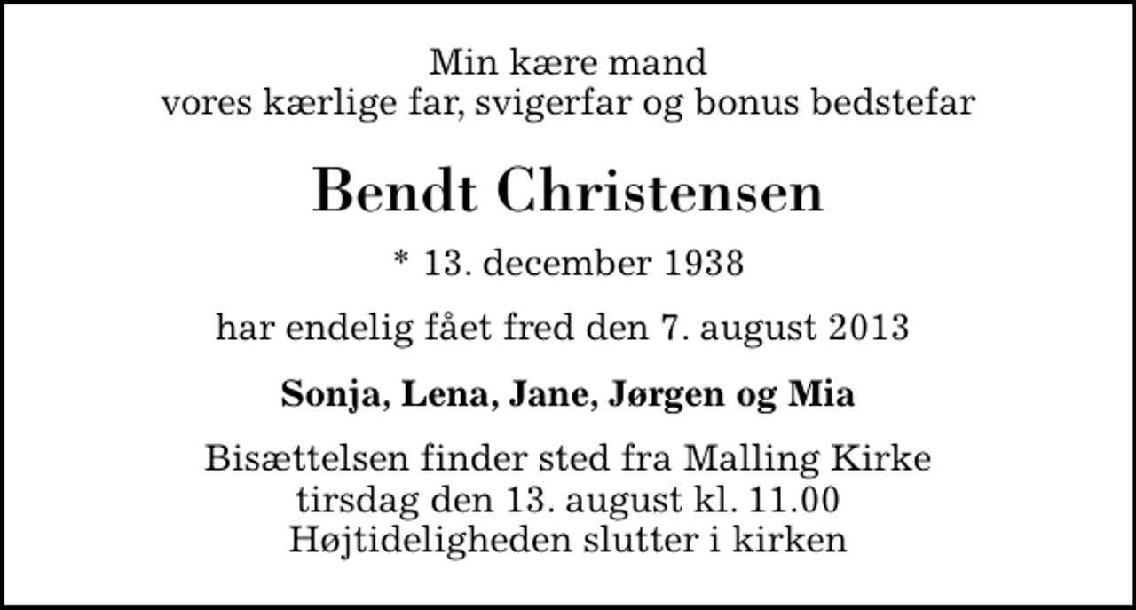 <p>Min kære mand vores kærlige far, svigerfar og bonus bedstefar<br />Bendt Christensen<br />* 13. december 1938<br />har endelig fået fred den 7. august 2013<br />Sonja, Lena, Jane, Jørgen og Mia<br />Bisættelsen finder sted fra Malling Kirke tirsdag den 13. august kl. 11.00 Højtideligheden slutter i kirken</p>