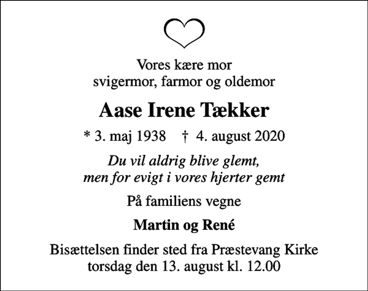 <p>Vores kære mor svigermor, farmor og oldemor<br />Aase Irene Tækker<br />* 3. maj 1938 ✝ 4. august 2020<br />Du vil aldrig blive glemt, men for evigt i vores hjerter gemt<br />På familiens vegne<br />Martin og René<br />Bisættelsen finder sted fra Præstevang Kirke torsdag den 13. august kl. 12.00</p>