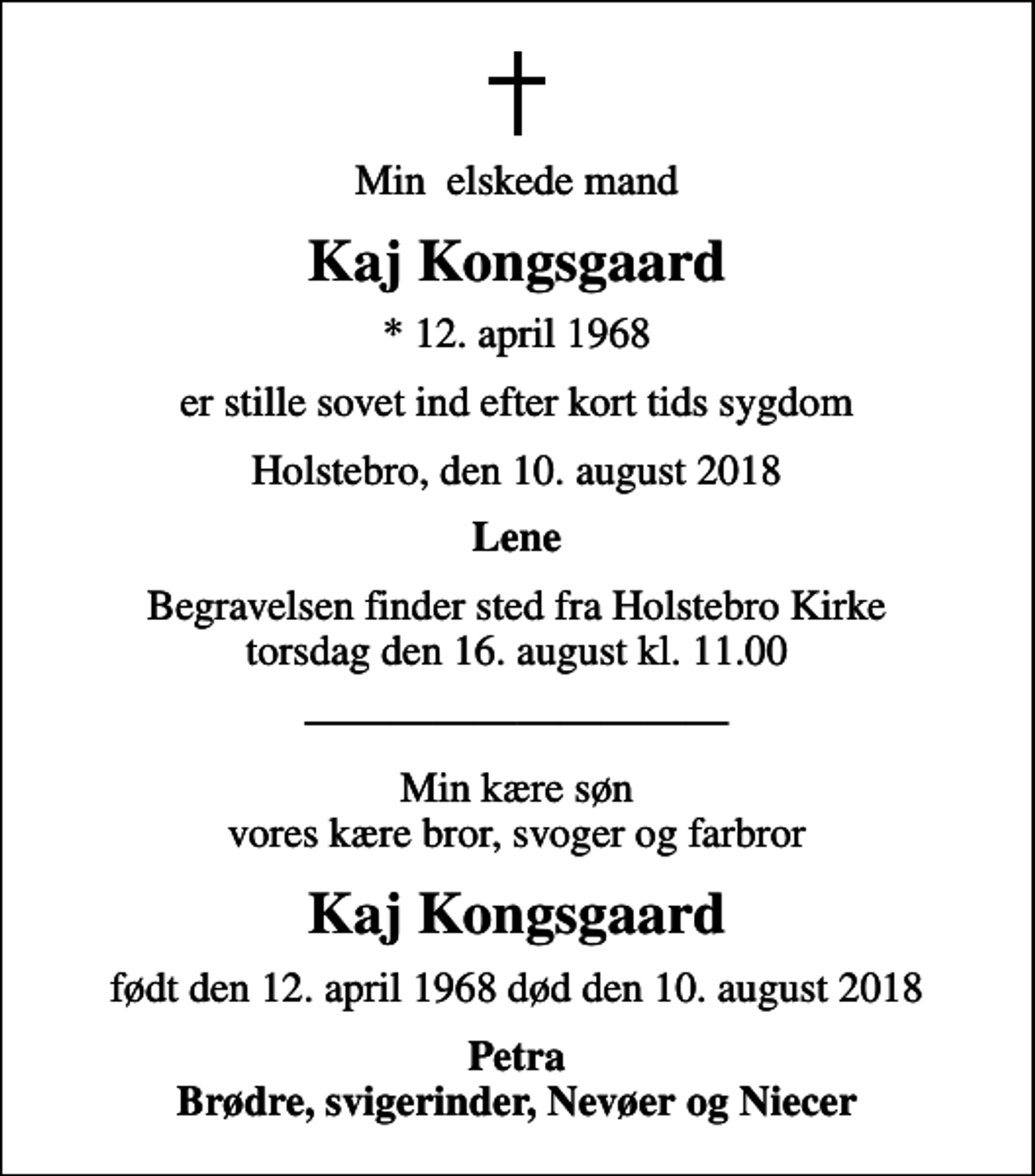 <p>Min elskede mand<br />Kaj Kongsgaard<br />* 12. april 1968<br />er stille sovet ind efter kort tids sygdom<br />Holstebro, den 10. august 2018<br />Lene<br />Begravelsen finder sted fra Holstebro Kirke torsdag den 16. august kl. 11.00<br />Min kære søn vores kære bror, svoger og farbror<br />Kaj Kongsgaard<br />født den 12. april 1968 død den 10. august 2018<br />Petra Brødre, svigerinder, Nevøer og Niecer</p>