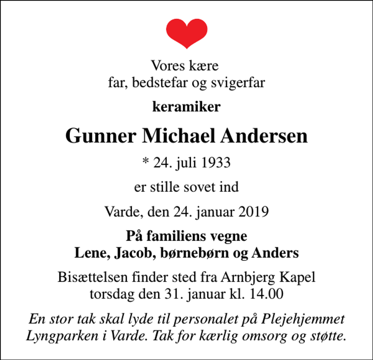 <p>Vores kære far, bedstefar og svigerfar<br />keramiker<br />Gunner Michael Andersen<br />* 24. juli 1933<br />er stille sovet ind<br />Varde, den 24. januar 2019<br />På familiens vegne Lene, Jacob, børnebørn og Anders<br />Bisættelsen finder sted fra Arnbjerg Kapel torsdag den 31. januar kl. 14.00<br />En stor tak skal lyde til personalet på Plejehjemmet Lyngparken i Varde. Tak for kærlig omsorg og støtte.</p>