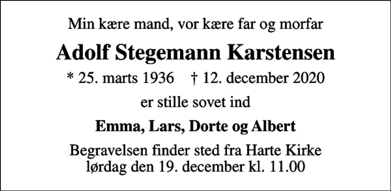 <p>Min kære mand, vor kære far og morfar<br />Adolf Stegemann Karstensen<br />* 25. marts 1936 ✝ 12. december 2020<br />er stille sovet ind<br />Emma, Lars, Dorte og Albert<br />Begravelsen finder sted fra Harte Kirke lørdag den 19. december kl. 11.00</p>