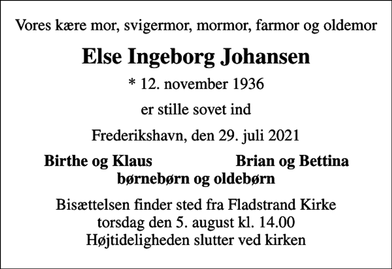 <p>Vores kære mor, svigermor, mormor, farmor og oldemor<br />Else Ingeborg Johansen<br />* 12. november 1936<br />er stille sovet ind<br />Frederikshavn, den 29. juli 2021<br />Birthe og Klaus<br />Brian og Bettina<br />Bisættelsen finder sted fra Fladstrand Kirke torsdag den 5. august kl. 14.00 Højtideligheden slutter ved kirken</p>