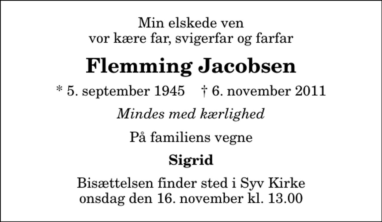 <p>Min elskede ven vor kære far, svigerfar og farfar<br />Flemming Jacobsen<br />* 5. september 1945 ✝ 6. november 2011<br />Mindes med kærlighed<br />På familiens vegne<br />Sigrid<br />Bisættelsen finder sted i Syv Kirke onsdag den 16. november kl. 13.00</p>