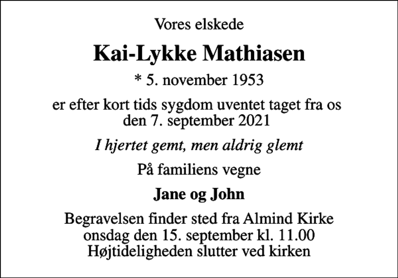 <p>Vores elskede<br />Kai-Lykke Mathiasen<br />* 5. november 1953<br />er efter kort tids sygdom uventet taget fra os den 7. september 2021<br />I hjertet gemt, men aldrig glemt<br />På familiens vegne<br />Jane og John<br />Begravelsen finder sted fra Almind Kirke onsdag den 15. september kl. 11.00 Højtideligheden slutter ved kirken</p>