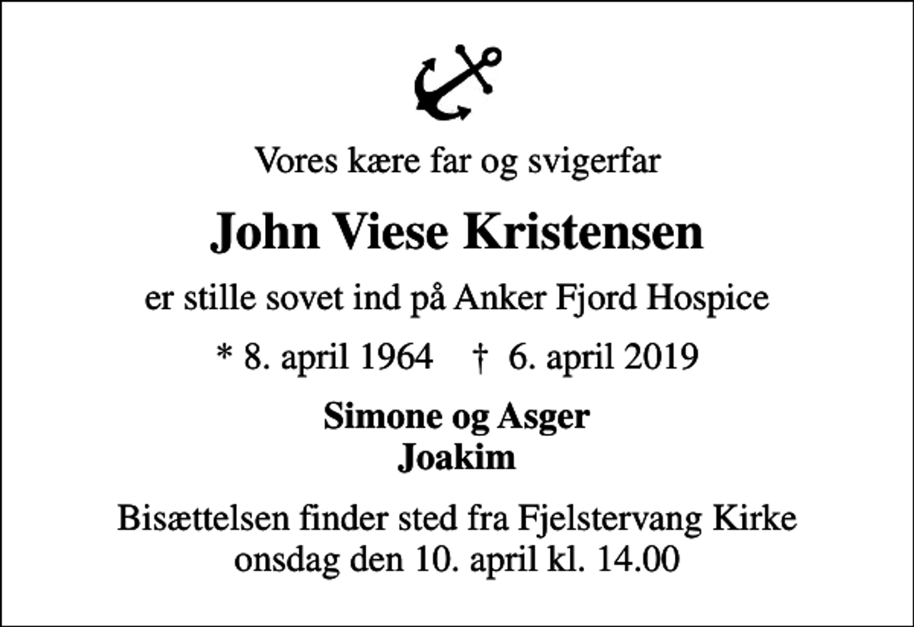 <p>Vores kære far og svigerfar<br />John Viese Kristensen<br />er stille sovet ind på Anker Fjord Hospice<br />* 8. april 1964 ✝ 6. april 2019<br />Simone og Asger Joakim<br />Bisættelsen finder sted fra Fjelstervang Kirke onsdag den 10. april kl. 14.00</p>