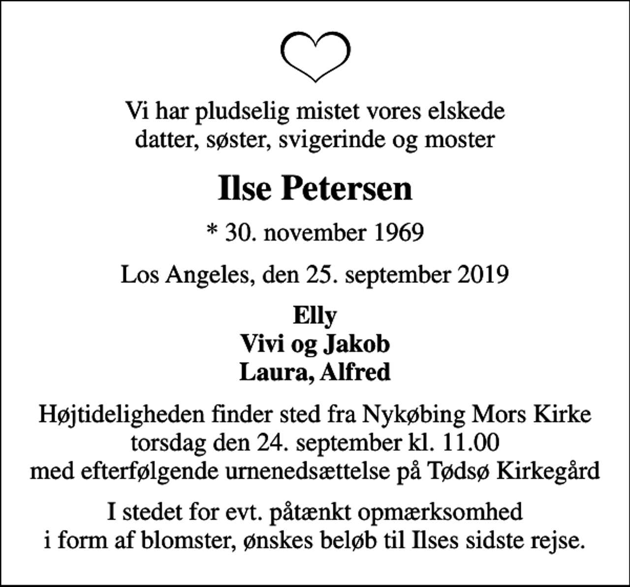 <p>Vi har pludselig mistet vores elskede datter, søster, svigerinde og moster<br />Ilse Petersen<br />* 30. november 1969<br />Los Angeles, den 25. september 2019<br />Elly Vivi og Jakob Laura, Alfred<br />Højtideligheden finder sted fra Nykøbing Mors Kirke torsdag den 24. september kl. 11.00 med efterfølgende urnenedsættelse på Tødsø Kirkegård<br />I stedet for evt. påtænkt opmærksomhed i form af blomster, ønskes beløb til Ilses sidste rejse.</p>