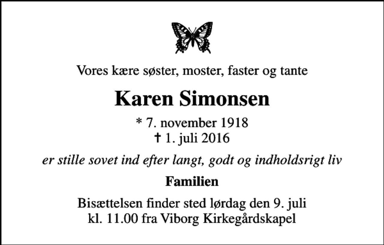 <p>Vores kære søster, moster, faster og tante<br />Karen Simonsen<br />* 7. november 1918<br />✝ 1. juli 2016<br />er stille sovet ind efter langt, godt og indholdsrigt liv<br />Familien<br />Bisættelsen finder sted lørdag den 9. juli kl. 11.00 fra Viborg Kirkegårdskapel</p>