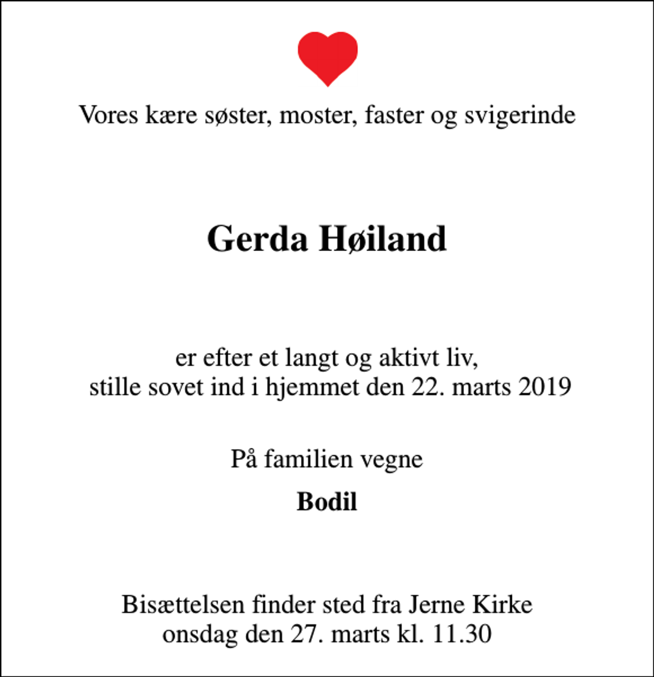 <p>Vores kære søster, moster, faster og svigerinde</p><p>Gerda Høiland</p><p>er efter et langt og aktivt liv, stille sovet ind i hjemmet den 22. marts 2019<br />På familien vegne<br />Bodil<br />Bisættelsen finder sted fra Jerne Kirke onsdag den 27. marts kl. 11.30</p>