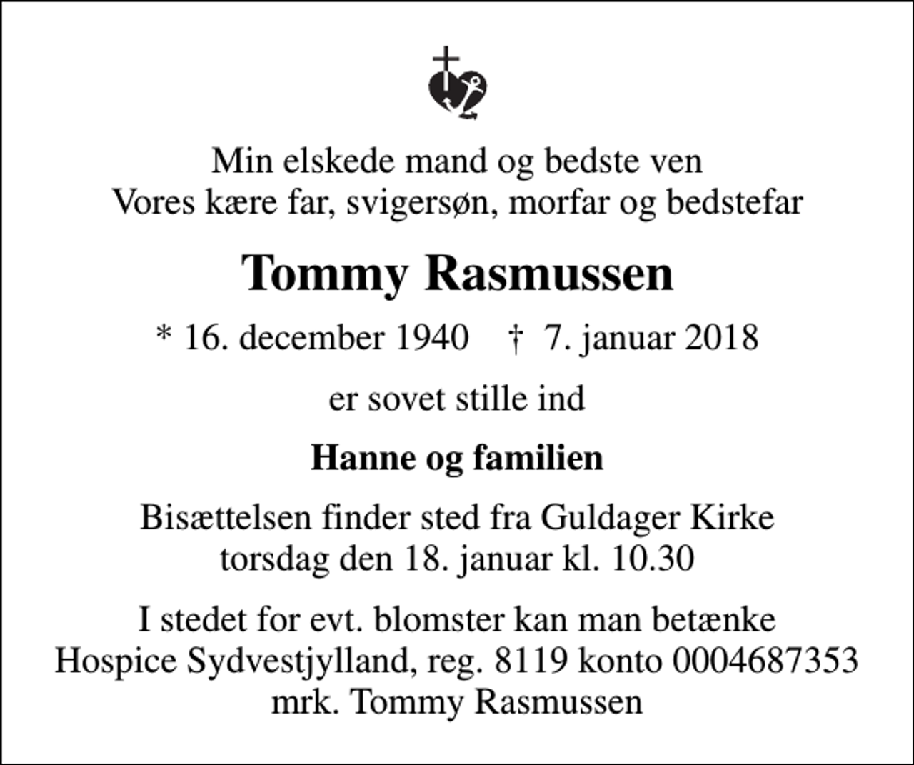 <p>Min elskede mand og bedste ven Vores kære far, svigersøn, morfar og bedstefar<br />Tommy Rasmussen<br />* 16. december 1940 ✝ 7. januar 2018<br />er sovet stille ind<br />Hanne og familien<br />Bisættelsen finder sted fra Guldager Kirke torsdag den 18. januar kl. 10.30<br />I stedet for evt. blomster kan man betænke<br />Hospice Sydvestjylland, Støtteforening Reg.8119konto0004687353mrk. Tommy<br />Rasmussen</p>