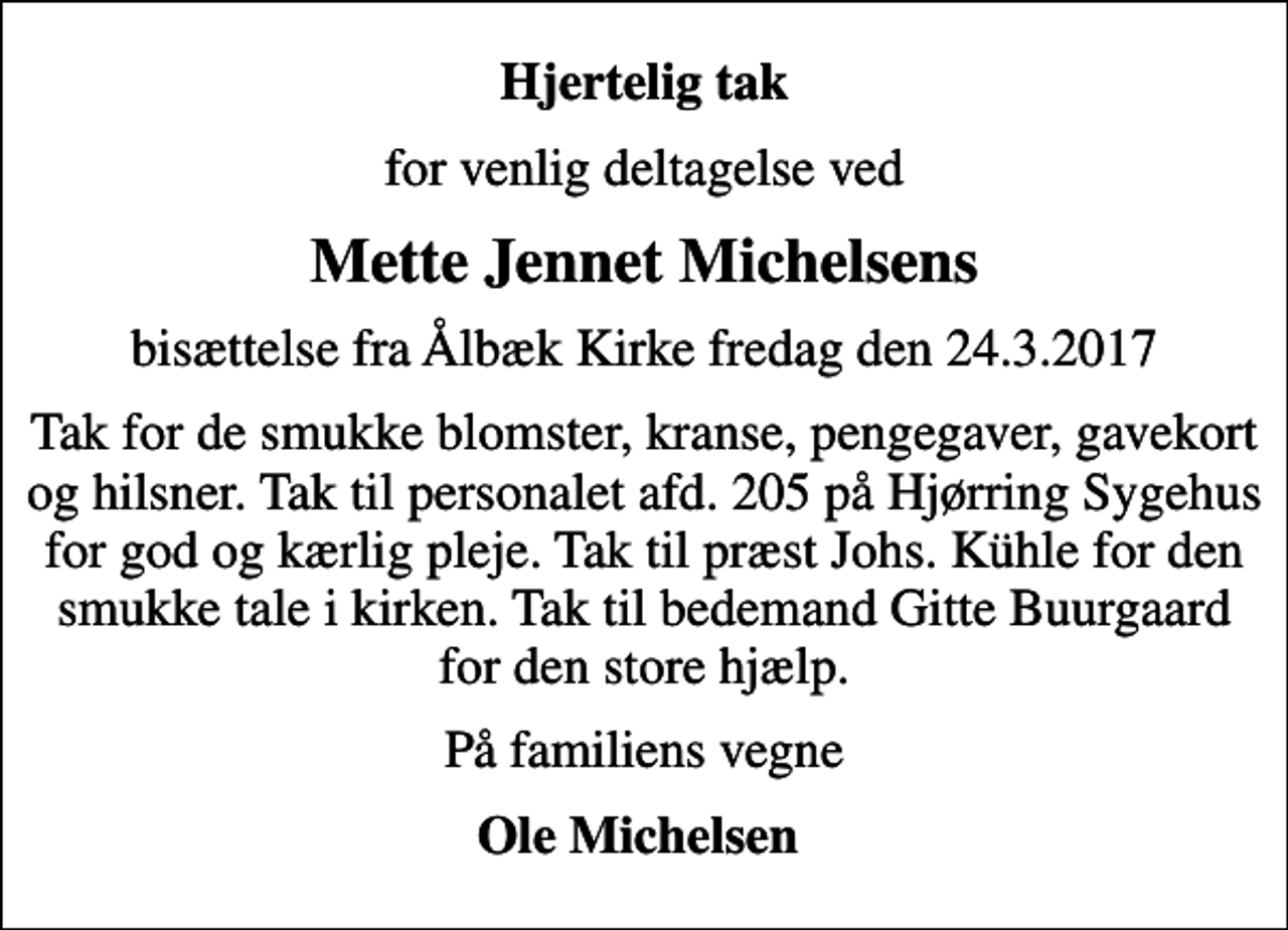 <p>Hjertelig tak<br />for venlig deltagelse ved<br />Mette Jennet Michelsens<br />bisættelse fra Ålbæk Kirke fredag den 24.3.2017<br />Tak for de smukke blomster, kranse, pengegaver, gavekort og hilsner. Tak til personalet afd. 205 på Hjørring Sygehus for god og kærlig pleje. Tak til præst Johs. Kühle for den smukke tale i kirken. Tak til bedemand Gitte Buurgaard for den store hjælp.<br />På familiens vegne<br />Ole Michelsen</p>