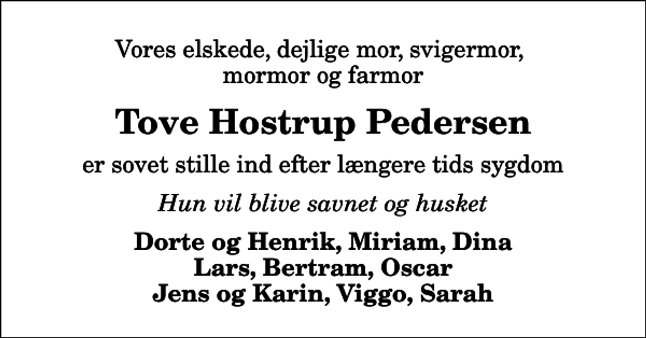 <p>Vores elskede, dejlige mor, svigermor, mormor og farmor<br />Tove Hostrup Pedersen<br />er sovet stille ind efter længere tids sygdom<br />Hun vil blive savnet og husket<br />Dorte og Henrik, Miriam, Dina Lars, Bertram, Oscar Jens og Karin, Viggo, Sarah</p>
