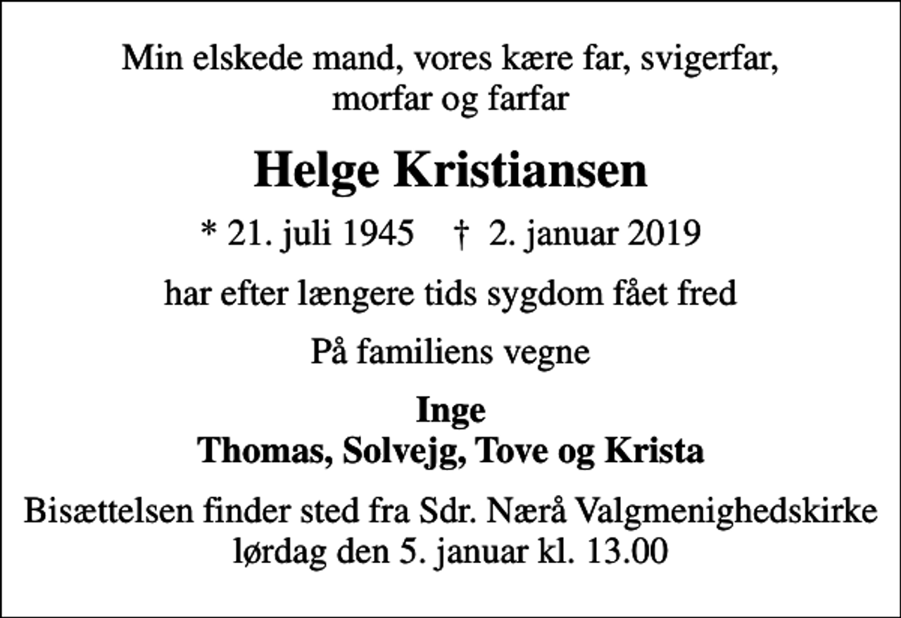 <p>Min elskede mand, vores kære far, svigerfar, morfar og farfar<br />Helge Kristiansen<br />* 21. juli 1945 ✝ 2. januar 2019<br />har efter længere tids sygdom fået fred<br />På familiens vegne<br />Inge Thomas, Solvejg, Tove og Krista<br />Bisættelsen finder sted fra Sdr. Nærå Valgmenighedskirke lørdag den 5. januar kl. 13.00</p>