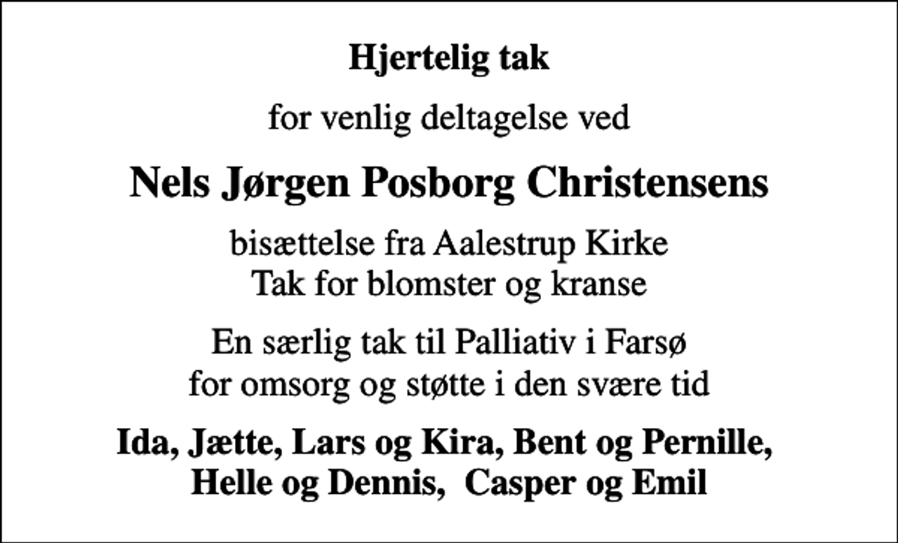 <p>Hjertelig tak<br />for venlig deltagelse ved<br />Nels Jørgen Posborg Christensens<br />bisættelse fra Aalestrup Kirke Tak for blomster og kranse<br />En særlig tak til Palliativ i Farsø for omsorg og støtte i den svære tid<br />Ida, Jætte, Lars og Kira, Bent og Pernille, Helle og Dennis, Casper og Emil</p>