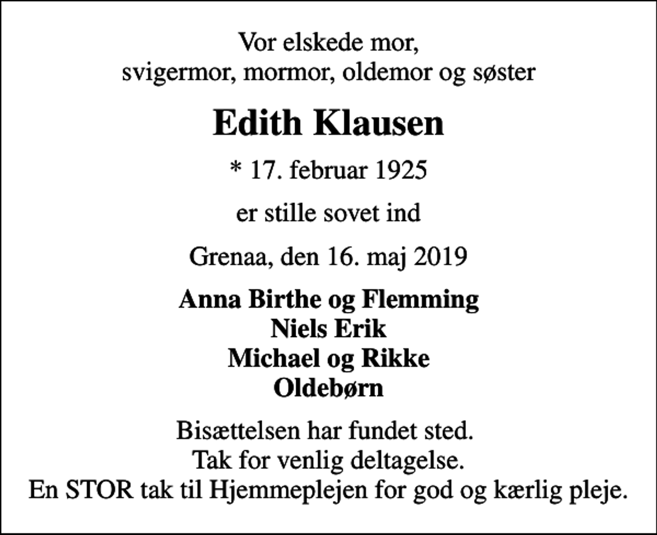 <p>Vor elskede mor, svigermor, mormor, oldemor og søster<br />Edith Klausen<br />* 17. februar 1925<br />er stille sovet ind<br />Grenaa, den 16. maj 2019<br />Anna Birthe og Flemming Niels Erik Michael og Rikke Oldebørn<br />Bisættelsen har fundet sted. Tak for venlig deltagelse. En STOR tak til Hjemmeplejen for god og kærlig pleje.</p>